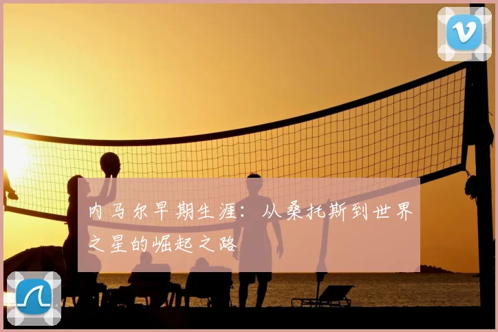 内马尔早期生涯:从桑托斯到世界之星的崛起之路