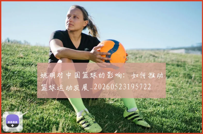姚明对中国篮球的影响:如何推动篮球运动发展_20260523195722