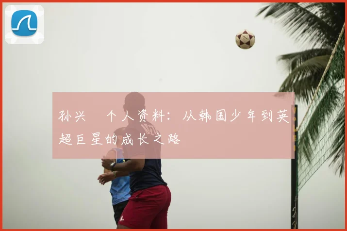 孙兴慜个人资料：从韩国少年到英超巨星的成长之路
