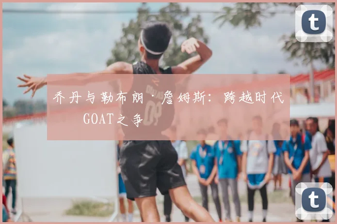 乔丹与勒布朗·詹姆斯:跨越时代的GOAT之争