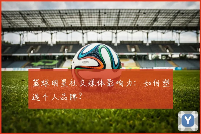 篮球明星社交媒体影响力：如何塑造个人品牌？