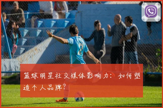篮球明星社交媒体影响力：如何塑造个人品牌？