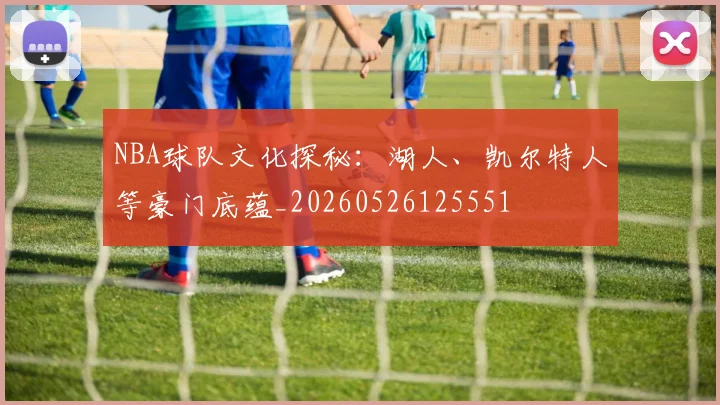 NBA球队文化探秘:湖人、凯尔特人等豪门底蕴_20260526125551