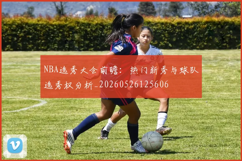 NBA选秀大会前瞻:热门新秀与球队选秀权分析_20260526125606