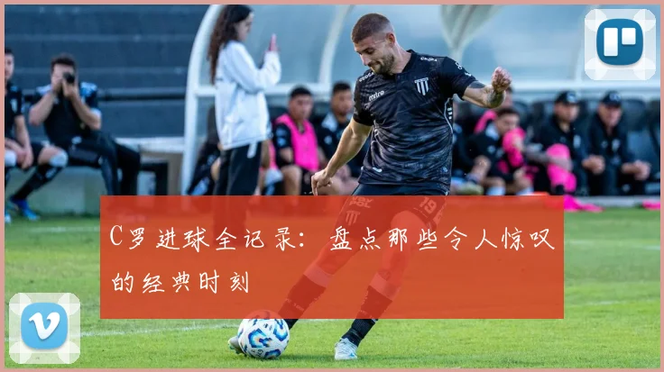 C罗进球全记录:盘点那些令人惊叹的经典时刻