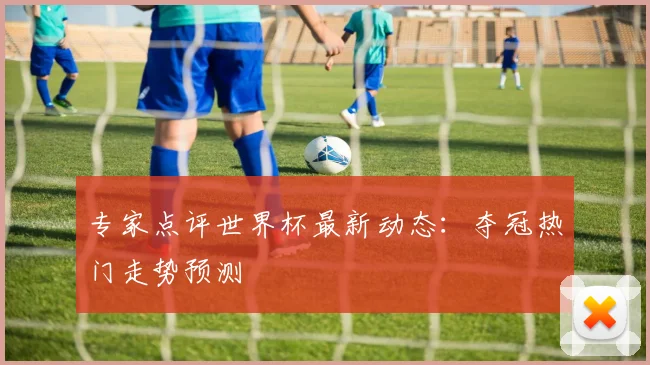 专家点评世界杯最新动态：夺冠热门走势预测
