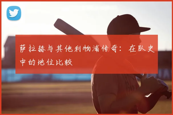 萨拉赫与其他利物浦传奇:在队史中的地位比较