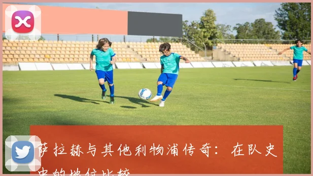 萨拉赫与其他利物浦传奇：在队史中的地位比较
