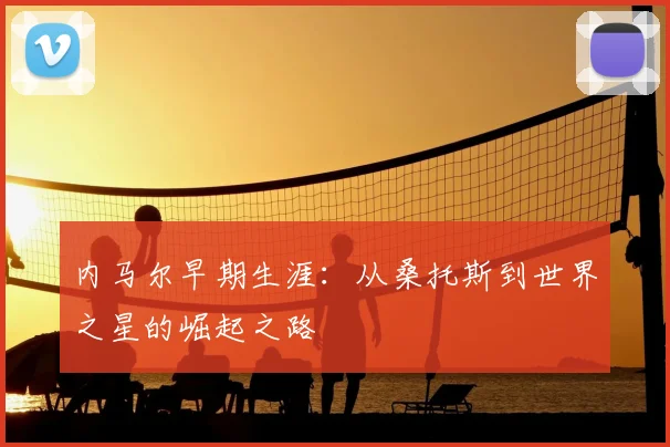 内马尔早期生涯:从桑托斯到世界之星的崛起之路