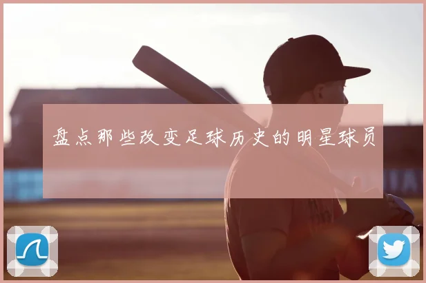 盘点那些改变足球历史的明星球员