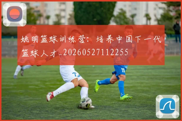 姚明篮球训练营：培养中国下一代篮球人才_20260527112255