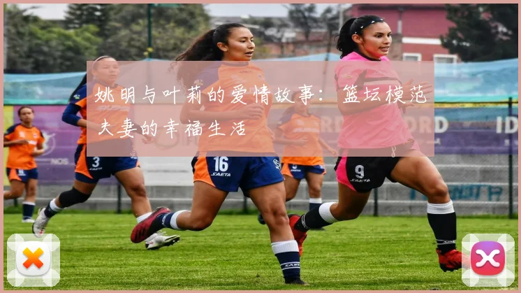 姚明与叶莉的爱情故事：篮坛模范夫妻的幸福生活